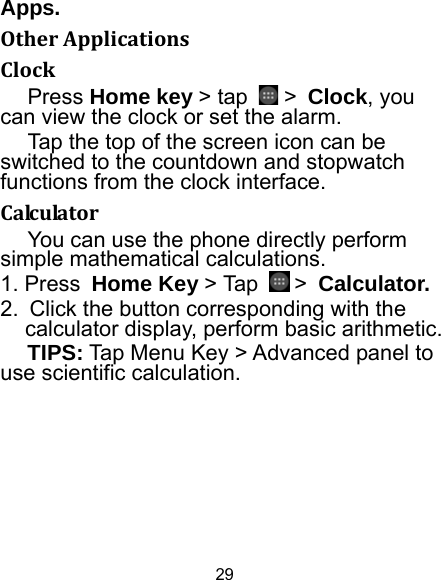 29 Apps. OtherApplicationsClockPress Home key &gt; tap   &gt; Clock, you can view the clock or set the alarm. Tap the top of the screen icon can be switched to the countdown and stopwatch functions from the clock interface. CalculatorYou can use the phone directly perform simple mathematical calculations. 1. Press Home Key &gt; Tap   &gt; Calculator. 2.  Click the button corresponding with the calculator display, perform basic arithmetic. TIPS: Tap Menu Key &gt; Advanced panel to use scientific calculation. 
