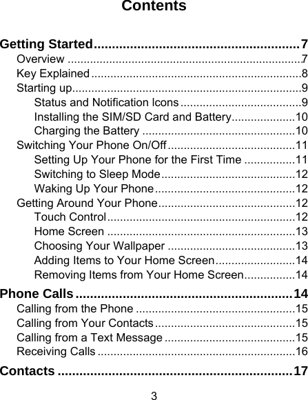 3 Contents Getting Started .........................................................  7Overview  .......................................................................... 7Key Explained .................................................................. 8Starting up........................................................................ 9Status and Notification lcons ...................................... 9Installing the SIM/SD Card and Battery .................... 10Charging the Battery ................................................ 10Switching Your Phone On/Off ........................................ 11Setting Up Your Phone for the First Time ................ 11Switching to Sleep Mode .......................................... 12Waking Up Your Phone ............................................ 12Getting Around Your Phone ........................................... 12Touch Control ........................................................... 12Home Screen ........................................................... 13Choosing Your Wallpaper ........................................ 13Adding Items to Your Home Screen ......................... 14Removing Items from Your Home Screen ................ 14Phone Calls ............................................................ 14Calling from the Phone .................................................. 15Calling from Your Contacts ............................................ 15Calling from a Text Message ......................................... 15Receiving Calls .............................................................. 16Contacts ................................................................. 17
