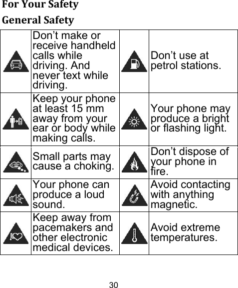 30 ForYourSafetyGeneralSafety Don’t make or receive handheld calls while driving. And never text while driving.Don’t use at petrol stations.  Keep your phone at least 15 mm away from your ear or body while making calls.Your phone may produce a bright or flashing light.  Small parts may cause a choking.Don’t dispose of your phone in fire. Your phone can produce a loud sound.Avoid contacting with anything magnetic. Keep away from pacemakers and other electronic medical devices.Avoid extreme temperatures. 