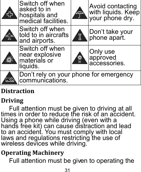 31  Switch off when asked to in hospitals and medical facilities.Avoid contacting with liquids. Keep your phone dry.  Switch off when told to in aircrafts and airports.Don’t take your phone apart.  Switch off when near explosive materials or liquids.Only use approved accessories.  Don’t rely on your phone for emergency communications.  DistractionDrivingFull attention must be given to driving at all times in order to reduce the risk of an accident. Using a phone while driving (even with a hands free kit) can cause distraction and lead to an accident. You must comply with local laws and regulations restricting the use of wireless devices while driving. OperatingMachineryFull attention must be given to operating the 