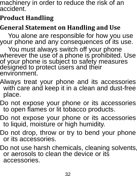 32 machinery in order to reduce the risk of an accident. ProductHandlingGeneralStatementonHandlingandUseYou alone are responsible for how you use your phone and any consequences of its use. You must always switch off your phone wherever the use of a phone is prohibited. Use of your phone is subject to safety measures designed to protect users and their environment. Always treat your phone and its accessories with care and keep it in a clean and dust-free place. Do not expose your phone or its accessories to open flames or lit tobacco products. Do not expose your phone or its accessories to liquid, moisture or high humidity. Do not drop, throw or try to bend your phone or its accessories. Do not use harsh chemicals, cleaning solvents, or aerosols to clean the device or its accessories. 