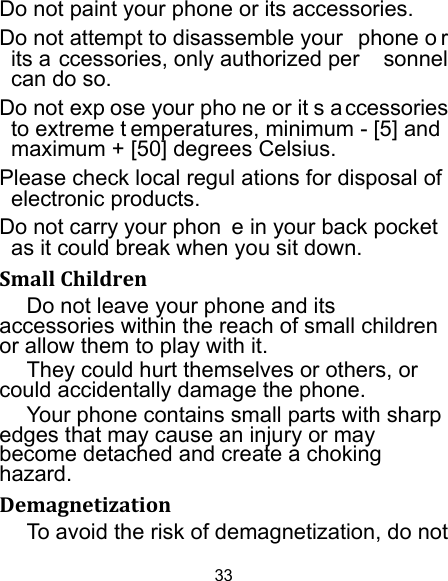 33 Do not paint your phone or its accessories. Do not attempt to disassemble your  phone o r its a ccessories, only authorized per sonnel can do so. Do not exp ose your pho ne or it s a ccessories to extreme t emperatures, minimum - [5] and  maximum + [50] degrees Celsius. Please check local regul ations for disposal of electronic products. Do not carry your phon e in your back pocket as it could break when you sit down. SmallChildrenDo not leave your phone and its accessories within the reach of small children or allow them to play with it. They could hurt themselves or others, or could accidentally damage the phone. Your phone contains small parts with sharp edges that may cause an injury or may become detached and create a choking hazard. DemagnetizationTo avoid the risk of demagnetization, do not 