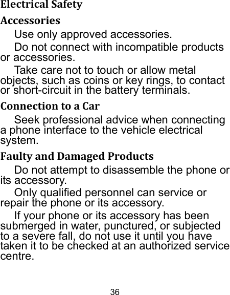 36 ElectricalSafetyAccessoriesUse only approved accessories. Do not connect with incompatible products or accessories. Take care not to touch or allow metal objects, such as coins or key rings, to contact or short-circuit in the battery terminals. ConnectiontoaCarSeek professional advice when connecting a phone interface to the vehicle electrical system. FaultyandDamagedProductsDo not attempt to disassemble the phone or its accessory. Only qualified personnel can service or repair the phone or its accessory. If your phone or its accessory has been submerged in water, punctured, or subjected to a severe fall, do not use it until you have taken it to be checked at an authorized service centre. 