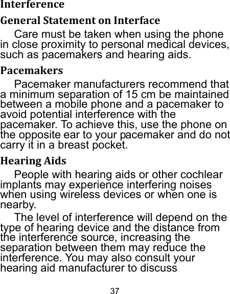 37 InterferenceGeneralStatementonInterfaceCare must be taken when using the phone in close proximity to personal medical devices, such as pacemakers and hearing aids. PacemakersPacemaker manufacturers recommend that a minimum separation of 15 cm be maintained between a mobile phone and a pacemaker to avoid potential interference with the pacemaker. To achieve this, use the phone on the opposite ear to your pacemaker and do not carry it in a breast pocket. HearingAidsPeople with hearing aids or other cochlear implants may experience interfering noises when using wireless devices or when one is nearby. The level of interference will depend on the type of hearing device and the distance from the interference source, increasing the separation between them may reduce the interference. You may also consult your hearing aid manufacturer to discuss 
