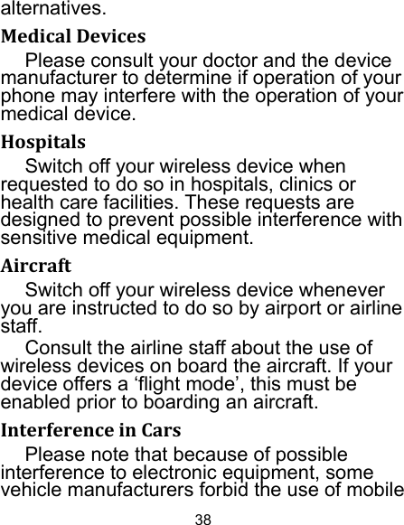 38 alternatives. MedicalDevicesPlease consult your doctor and the device manufacturer to determine if operation of your phone may interfere with the operation of your medical device. HospitalsSwitch off your wireless device when requested to do so in hospitals, clinics or health care facilities. These requests are designed to prevent possible interference with sensitive medical equipment. AircraftSwitch off your wireless device whenever you are instructed to do so by airport or airline staff. Consult the airline staff about the use of wireless devices on board the aircraft. If your device offers a ‘flight mode’, this must be enabled prior to boarding an aircraft. InterferenceinCarsPlease note that because of possible interference to electronic equipment, some vehicle manufacturers forbid the use of mobile 