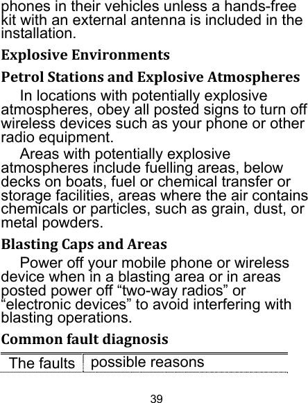 39 phones in their vehicles unless a hands-free kit with an external antenna is included in the installation. ExplosiveEnvironmentsPetrolStationsandExplosiveAtmospheresIn locations with potentially explosive atmospheres, obey all posted signs to turn off wireless devices such as your phone or other radio equipment. Areas with potentially explosive atmospheres include fuelling areas, below decks on boats, fuel or chemical transfer or storage facilities, areas where the air contains chemicals or particles, such as grain, dust, or metal powders. BlastingCapsandAreasPower off your mobile phone or wireless device when in a blasting area or in areas posted power off “two-way radios” or “electronic devices” to avoid interfering with blasting operations. CommonfaultdiagnosisThe faults  possible reasons
