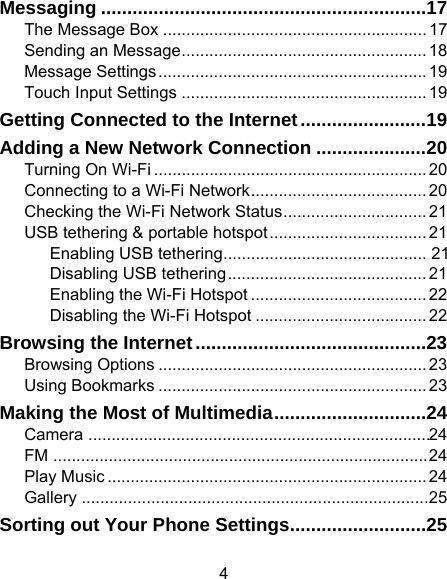 4 Messaging .............................................................. 17The Message Box ......................................................... 17Sending an Message ..................................................... 18Message Settings .......................................................... 19Touch Input Settings ..................................................... 19Getting Connected to the Internet ........................ 19Adding a New Network Connection ..................... 20Turning On Wi-Fi ........................................................... 20Connecting to a Wi-Fi Network ...................................... 20Checking the Wi-Fi Network Status ............................... 21USB tethering &amp; portable hotspot .................................. 21Enabling USB tethering ............................................  21Disabling USB tethering ........................................... 21Enabling the Wi-Fi Hotspot ...................................... 22Disabling the Wi-Fi Hotspot ..................................... 22Browsing the Internet ............................................ 23Browsing Options .......................................................... 23Using Bookmarks .......................................................... 23Making the Most of Multimedia ............................. 24Camera  .......................................................................... 24FM ................................................................................. 24Play Music ..................................................................... 24Gallery ........................................................................... 25Sorting out Your Phone Settings .......................... 25