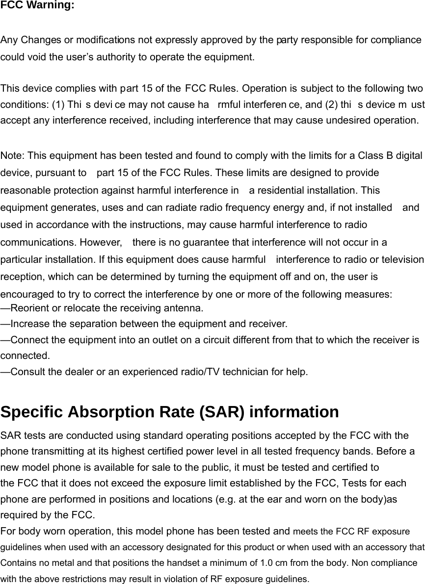 FCC Warning:  Any Changes or modifications not expressly approved by the party responsible for compliance could void the user’s authority to operate the equipment.    This device complies with part 15 of the FCC Rules. Operation is subject to the following two conditions: (1) Thi s devi ce may not cause ha rmful interferen ce, and (2) thi s device m ust accept any interference received, including interference that may cause undesired operation.  Note: This equipment has been tested and found to comply with the limits for a Class B digital device, pursuant to    part 15 of the FCC Rules. These limits are designed to provide reasonable protection against harmful interference in    a residential installation. This equipment generates, uses and can radiate radio frequency energy and, if not installed    and used in accordance with the instructions, may cause harmful interference to radio communications. However,    there is no guarantee that interference will not occur in a particular installation. If this equipment does cause harmful    interference to radio or television reception, which can be determined by turning the equipment off and on, the user is   encouraged to try to correct the interference by one or more of the following measures:     —Reorient or relocate the receiving antenna.     —Increase the separation between the equipment and receiver.     —Connect the equipment into an outlet on a circuit different from that to which the receiver is connected.   —Consult the dealer or an experienced radio/TV technician for help.      Specific Absorption Rate (SAR) information SAR tests are conducted using standard operating positions accepted by the FCC with the phone transmitting at its highest certified power level in all tested frequency bands. Before a new model phone is available for sale to the public, it must be tested and certified to the FCC that it does not exceed the exposure limit established by the FCC, Tests for each phone are performed in positions and locations (e.g. at the ear and worn on the body)as required by the FCC. For body worn operation, this model phone has been tested and meets the FCC RF exposure guidelines when used with an accessory designated for this product or when used with an accessory that Contains no metal and that positions the handset a minimum of 1.0 cm from the body. Non compliance with the above restrictions may result in violation of RF exposure guidelines.  