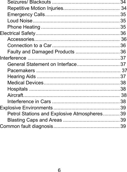 6 Seizures/ Blackouts ................................................. 34Repetitive Motion Injuries .........................................  34Emergency Calls ...................................................... 35Loud Noise ............................................................... 35Phone Heating ......................................................... 35Electrical Safety ............................................................. 36Accessories ..............................................................  36Connection to a Car ................................................. 36Faulty and Damaged Products ................................ 36Interference ................................................................... 37General Statement on Interface ............................... 37Pacemakers  .............................................................  37Hearing Aids ............................................................ 37Medical Devices ....................................................... 38Hospitals .................................................................. 38Aircraft ......................................................................  38Interference in Cars ................................................. 38Explosive Environments ................................................ 39Petrol Stations and Explosive Atmospheres ............ 39Blasting Caps and Areas ......................................... 39Common fault diagnosis ................................................ 39