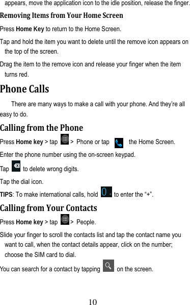 11 appears, move the application icon to the idle position, release the finger.   RemovingItemsfromYourHomeScreenPress Home Key to return to the Home Screen. Tap and hold the item you want to delete until the remove icon appears on the top of the screen. Drag the item to the remove icon and release your finger when the item turns red. PhoneCallsThere are many ways to make a call with your phone. And they’re all easy to do. CallingfromthePhonePress Home key &gt; tap   &gt; Phone or tap    on  the Home Screen. Enter the phone number using the on-screen keypad. Tap    to delete wrong digits. Tap the dial icon. TIPS: To make international calls, hold    to enter the “+”. CallingfromYourContactsPress Home key &gt; tap   &gt; People. Slide your finger to scroll the contacts list and tap the contact name you want to call, when the contact details appear, click on the number; choose the SIM card to dial. You can search for a contact by tapping    on the screen. 10