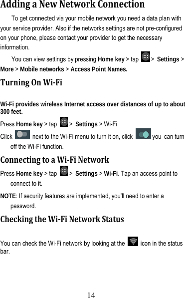 15 AddingaNewNetworkConnectionTo get connected via your mobile network you need a data plan with your service provider. Also if the networks settings are not pre-configured on your phone, please contact your provider to get the necessary information.  You can view settings by pressing Home key &gt; tap   &gt; Settings &gt; More &gt; Mobile networks &gt; Access Point Names. TurningOnWi‐FiWi-Fi provides wireless Internet access over distances of up to about 300 feet. Press Home key &gt; tap   &gt; Settings &gt; Wi-Fi   Click    next to the Wi-Fi menu to turn it on, click   you can turn off the Wi-Fi function. ConnectingtoaWi‐FiNetworkPress Home key &gt; tap   &gt; Settings &gt; Wi-Fi. Tap an access point to connect to it. NOTE: If security features are implemented, you’ll need to enter a password. CheckingtheWi‐FiNetworkStatusYou can check the Wi-Fi network by looking at the    icon in the status bar.  14