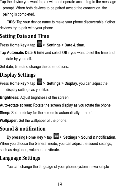 20 Tap the device you want to pair with and operate according to the message prompt. When both devices to be paired accept the connection, the pairing is completed. TIPS: Tap your device name to make your phone discoverable if other devices try to pair with your phone. SettingDateandTimePress Home key &gt; tap   &gt; Settings &gt; Date &amp; time. Tap Automatic Date &amp; time and select Off if you want to set the time and date by yourself. Set date, time and change the other options. DisplaySettingsPress Home key &gt; tap   &gt; Settings &gt; Display, you can adjust the display settings as you like: Brightness: Adjust brightness of the screen. Auto-rotate screen: Rotate the screen display as you rotate the phone. Sleep: Set the delay for the screen to automatically turn off. Wallpaper: Set the wallpaper of the phone. Sound&amp;notificationBy pressing Home Key &gt; tap   &gt; Settings &gt; Sound &amp; notification. When you choose the General mode, you can adjust the sound settings, such as ringtones, volume and vibrate. LanguageSettingsYou can change the language of your phone system in two simple 19