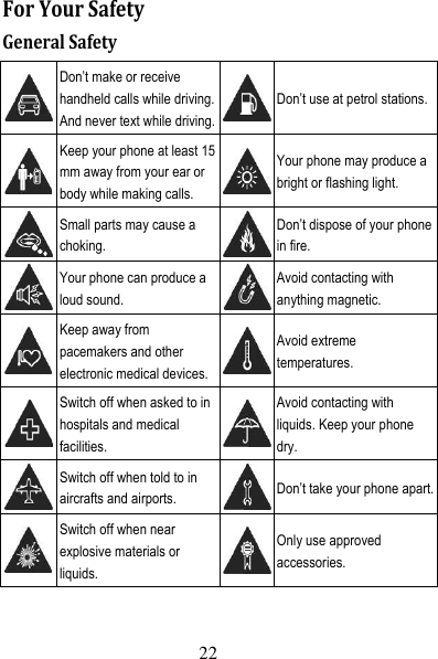 23 ForYourSafetyGeneralSafety Don’t make or receive handheld calls while driving. And never text while driving.Don’t use at petrol stations. Keep your phone at least 15 mm away from your ear or body while making calls. Your phone may produce a bright or flashing light.  Small parts may cause a choking. Don’t dispose of your phone in fire.  Your phone can produce a loud sound. Avoid contacting with anything magnetic.  Keep away from pacemakers and other electronic medical devices.Avoid extreme temperatures.  Switch off when asked to in hospitals and medical facilities. Avoid contacting with liquids. Keep your phone dry.  Switch off when told to in aircrafts and airports.  Don’t take your phone apart. Switch off when near explosive materials or liquids. Only use approved accessories. 22