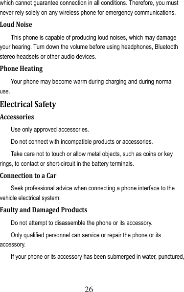 27 which cannot guarantee connection in all conditions. Therefore, you must never rely solely on any wireless phone for emergency communications. LoudNoiseThis phone is capable of producing loud noises, which may damage your hearing. Turn down the volume before using headphones, Bluetooth stereo headsets or other audio devices. PhoneHeatingYour phone may become warm during charging and during normal use. ElectricalSafetyAccessoriesUse only approved accessories. Do not connect with incompatible products or accessories. Take care not to touch or allow metal objects, such as coins or key rings, to contact or short-circuit in the battery terminals. ConnectiontoaCarSeek professional advice when connecting a phone interface to the vehicle electrical system. FaultyandDamagedProductsDo not attempt to disassemble the phone or its accessory. Only qualified personnel can service or repair the phone or its accessory. If your phone or its accessory has been submerged in water, punctured, 26