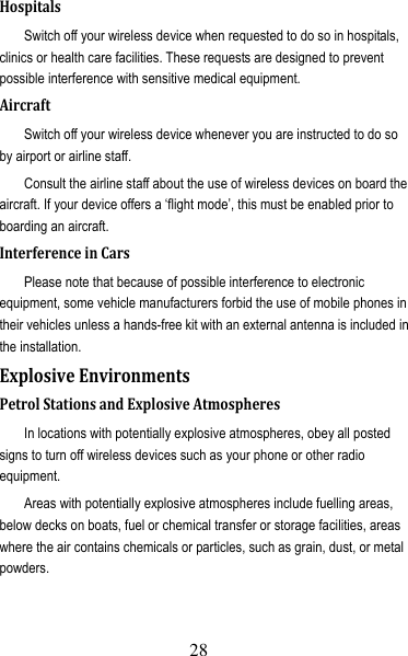 29 HospitalsSwitch off your wireless device when requested to do so in hospitals, clinics or health care facilities. These requests are designed to prevent possible interference with sensitive medical equipment. AircraftSwitch off your wireless device whenever you are instructed to do so by airport or airline staff. Consult the airline staff about the use of wireless devices on board the aircraft. If your device offers a ‘flight mode’, this must be enabled prior to boarding an aircraft. InterferenceinCarsPlease note that because of possible interference to electronic equipment, some vehicle manufacturers forbid the use of mobile phones in their vehicles unless a hands-free kit with an external antenna is included in the installation. ExplosiveEnvironmentsPetrolStationsandExplosiveAtmospheresIn locations with potentially explosive atmospheres, obey all posted signs to turn off wireless devices such as your phone or other radio equipment. Areas with potentially explosive atmospheres include fuelling areas, below decks on boats, fuel or chemical transfer or storage facilities, areas where the air contains chemicals or particles, such as grain, dust, or metal powders. 28