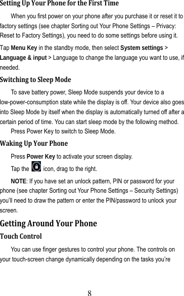 9 SettingUpYourPhonefortheFirstTimeWhen you first power on your phone after you purchase it or reset it to factory settings (see chapter Sorting out Your Phone Settings – Privacy: Reset to Factory Settings), you need to do some settings before using it. Tap Menu Key in the standby mode, then select System settings &gt; Language &amp; input &gt; Language to change the language you want to use, if needed. SwitchingtoSleepModeTo save battery power, Sleep Mode suspends your device to a low-power-consumption state while the display is off. Your device also goes into Sleep Mode by itself when the display is automatically turned off after a certain period of time. You can start sleep mode by the following method.   Press Power Key to switch to Sleep Mode. WakingUpYourPhonePress Power Key to activate your screen display. Tap the    icon, drag to the right. NOTE: If you have set an unlock pattern, PIN or password for your phone (see chapter Sorting out Your Phone Settings – Security Settings) you’ll need to draw the pattern or enter the PIN/password to unlock your screen. GettingAroundYourPhoneTouchControlYou can use finger gestures to control your phone. The controls on your touch-screen change dynamically depending on the tasks you’re 8