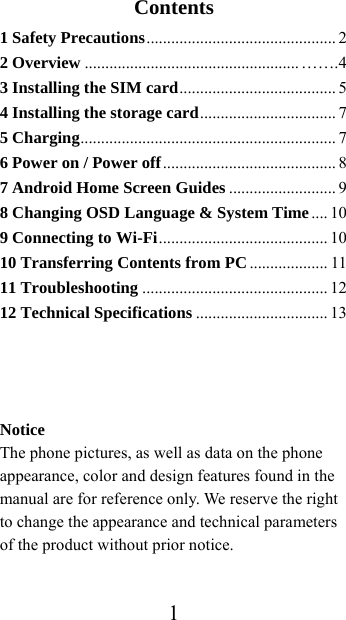  1Contents 1 Safety Precautions ..............................................  2 2 Overview .................................................... …….4 3 Installing the SIM card ...................................... 5 4 Installing the storage card .................................  7 5 Charging ..............................................................  7  6 Power on / Power off ..........................................  8 7 Android Home Screen Guides .......................... 9 8 Changing OSD Language &amp; System Time .... 10 9 Connecting to Wi-Fi .........................................  10 10 Transferring Contents from PC ................... 11 11 Troubleshooting ............................................. 12 12 Technical Specifications ................................ 13    Notice The phone pictures, as well as data on the phone appearance, color and design features found in the manual are for reference only. We reserve the right to change the appearance and technical parameters of the product without prior notice.  