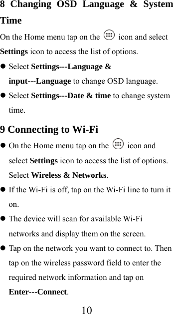  108 Changing OSD Language &amp; System Time On the Home menu tap on the   icon and select Settings icon to access the list of options.    Select Settings---Language &amp; input---Language to change OSD language.  Select Settings---Date &amp; time to change system time. 9 Connecting to Wi-Fi  On the Home menu tap on the   icon and select Settings icon to access the list of options. Select Wireless &amp; Networks.  If the Wi-Fi is off, tap on the Wi-Fi line to turn it on.  The device will scan for available Wi-Fi networks and display them on the screen.  Tap on the network you want to connect to. Then tap on the wireless password field to enter the required network information and tap on Enter---Connect. 