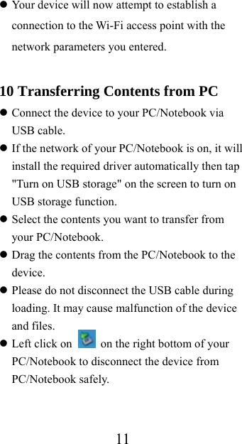 11 Your device will now attempt to establish a connection to the Wi-Fi access point with the network parameters you entered.  10 Transferring Contents from PC  Connect the device to your PC/Notebook via USB cable.  If the network of your PC/Notebook is on, it will install the required driver automatically then tap &quot;Turn on USB storage&quot; on the screen to turn on USB storage function.  Select the contents you want to transfer from your PC/Notebook.  Drag the contents from the PC/Notebook to the device.  Please do not disconnect the USB cable during loading. It may cause malfunction of the device and files.  Left click on    on the right bottom of your PC/Notebook to disconnect the device from PC/Notebook safely. 