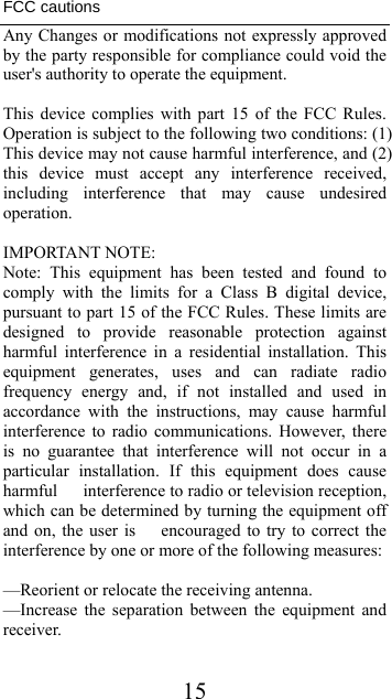  15FCC cautions Any Changes or modifications not expressly approved by the party responsible for compliance could void the user&apos;s authority to operate the equipment.  This device complies with part 15 of the FCC Rules. Operation is subject to the following two conditions: (1) This device may not cause harmful interference, and (2) this device must accept any interference received, including interference that may cause undesired operation.  IMPORTANT NOTE: Note: This equipment has been tested and found to comply with the limits for a Class B digital device, pursuant to part 15 of the FCC Rules. These limits are designed to provide reasonable protection against harmful interference in a residential installation. This equipment generates, uses and can radiate radio frequency energy and, if not installed and used in accordance with the instructions, may cause harmful interference to radio communications. However, there is no guarantee that interference will not occur in a particular installation. If this equipment does cause harmful      interference to radio or television reception, which can be determined by turning the equipment off and on, the user is      encouraged to try to correct the interference by one or more of the following measures:  —Reorient or relocate the receiving antenna. —Increase the separation between the equipment and receiver.  