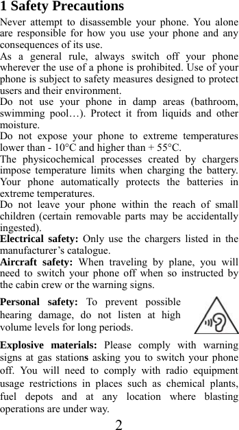  21 Safety Precautions Never attempt to disassemble your phone. You alone are responsible for how you use your phone and any consequences of its use. As a general rule, always switch off your phone wherever the use of a phone is prohibited. Use of your phone is subject to safety measures designed to protect users and their environment. Do not use your phone in damp areas (bathroom, swimming pool…). Protect it from liquids and other moisture. Do not expose your phone to extreme temperatures lower than - 10°C and higher than + 55°C. The physicochemical processes created by chargers impose temperature limits when charging the battery. Your phone automatically protects the batteries in extreme temperatures. Do not leave your phone within the reach of small children (certain removable parts may be accidentally ingested). Electrical safety: Only use the chargers listed in the manufacturer’s catalogue. Aircraft safety: When traveling by plane, you will need to switch your phone off when so instructed by the cabin crew or the warning signs. Personal safety: To prevent possible hearing damage, do not listen at high volume levels for long periods. Explosive materials: Please comply with warning signs at gas stations asking you to switch your phone off. You will need to comply with radio equipment usage restrictions in places such as chemical plants, fuel depots and at any location where blasting operations are under way. 