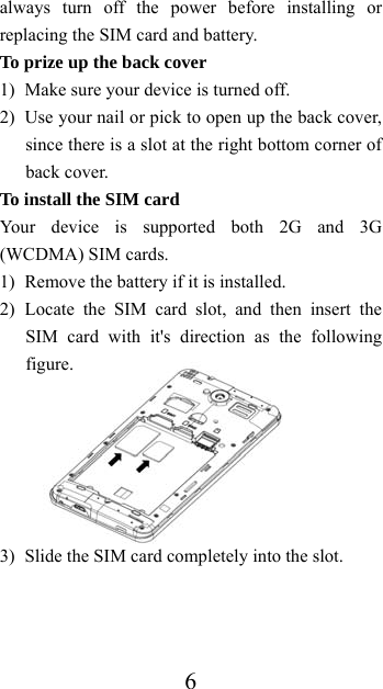  6always turn off the power before installing or replacing the SIM card and battery. To prize up the back cover   1) Make sure your device is turned off. 2) Use your nail or pick to open up the back cover, since there is a slot at the right bottom corner of back cover. To install the SIM card Your device is supported both 2G and 3G (WCDMA) SIM cards. 1) Remove the battery if it is installed. 2) Locate the SIM card slot, and then insert the SIM card with it&apos;s direction as the following figure.       3) Slide the SIM card completely into the slot.  