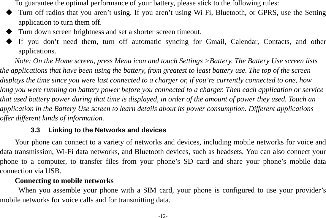 -12- To guarantee the optimal performance of your battery, please stick to the following rules:  Turn off radios that you aren’t using. If you aren’t using Wi-Fi, Bluetooth, or GPRS, use the Setting application to turn them off.  Turn down screen brightness and set a shorter screen timeout.  If you don’t need them, turn off automatic syncing for Gmail, Calendar, Contacts, and other applications. Note: On the Home screen, press Menu icon and touch Settings &gt;Battery. The Battery Use screen lists the applications that have been using the battery, from greatest to least battery use. The top of the screen displays the time since you were last connected to a charger or, if you’re currently connected to one, how long you were running on battery power before you connected to a charger. Then each application or service that used battery power during that time is displayed, in order of the amount of power they used. Touch an application in the Battery Use screen to learn details about its power consumption. Different applications offer different kinds of information.   3.3  Linking to the Networks and devices Your phone can connect to a variety of networks and devices, including mobile networks for voice and data transmission, Wi-Fi data networks, and Bluetooth devices, such as headsets. You can also connect your phone to a computer, to transfer files from your phone’s SD card and share your phone’s mobile data connection via USB. Connecting to mobile networks  When you assemble your phone with a SIM card, your phone is configured to use your provider’s mobile networks for voice calls and for transmitting data. 