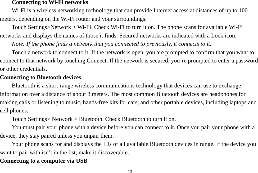 -13- Connecting to Wi-Fi networks Wi-Fi is a wireless networking technology that can provide Internet access at distances of up to 100 meters, depending on the Wi-Fi router and your surroundings. Touch Settings&gt;Network &gt; Wi-Fi. Check Wi-Fi to turn it on. The phone scans for available Wi-Fi networks and displays the names of those it finds. Secured networks are indicated with a Lock icon.   Note: If the phone finds a network that you connected to previously, it connects to it. Touch a network to connect to it. If the network is open, you are prompted to confirm that you want to connect to that network by touching Connect. If the network is secured, you’re prompted to enter a password or other credentials. Connecting to Bluetooth devices Bluetooth is a short-range wireless communications technology that devices can use to exchange information over a distance of about 8 meters. The most common Bluetooth devices are headphones for making calls or listening to music, hands-free kits for cars, and other portable devices, including laptops and cell phones.       Touch Settings&gt; Network &gt; Bluetooth. Check Bluetooth to turn it on.         You must pair your phone with a device before you can connect to it. Once you pair your phone with a device, they stay paired unless you unpair them.         Your phone scans for and displays the IDs of all available Bluetooth devices in range. If the device you want to pair with isn’t in the list, make it discoverable.   Connecting to a computer via USB 