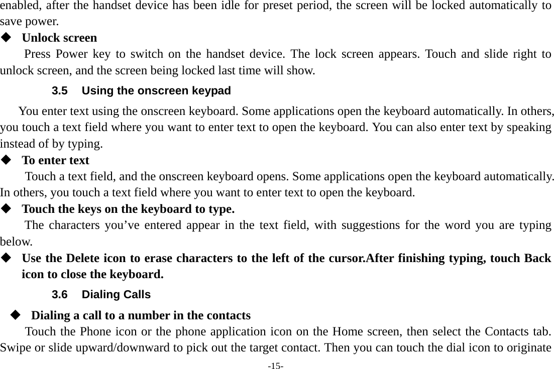 -15- enabled, after the handset device has been idle for preset period, the screen will be locked automatically to save power.    Unlock screen Press Power key to switch on the handset device. The lock screen appears. Touch and slide right to unlock screen, and the screen being locked last time will show.   3.5  Using the onscreen keypad You enter text using the onscreen keyboard. Some applications open the keyboard automatically. In others, you touch a text field where you want to enter text to open the keyboard. You can also enter text by speaking instead of by typing.    To enter text Touch a text field, and the onscreen keyboard opens. Some applications open the keyboard automatically. In others, you touch a text field where you want to enter text to open the keyboard.  Touch the keys on the keyboard to type. The characters you’ve entered appear in the text field, with suggestions for the word you are typing below.   Use the Delete icon to erase characters to the left of the cursor.After finishing typing, touch Back icon to close the keyboard. 3.6 Dialing Calls  Dialing a call to a number in the contacts Touch the Phone icon or the phone application icon on the Home screen, then select the Contacts tab. Swipe or slide upward/downward to pick out the target contact. Then you can touch the dial icon to originate 