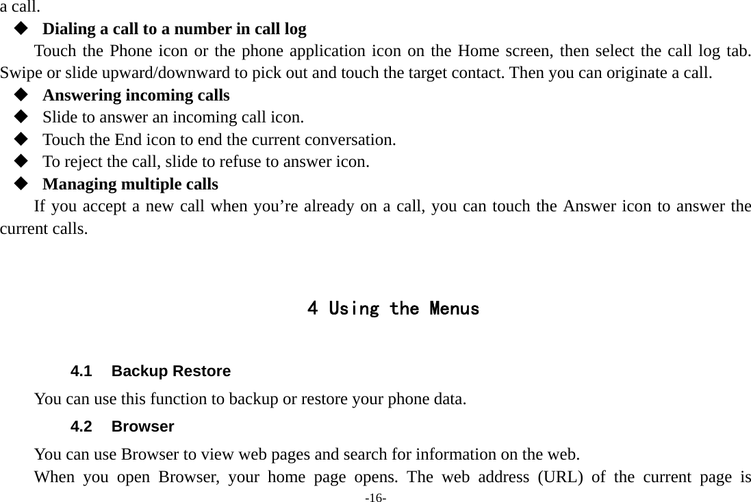 -16- a call.  Dialing a call to a number in call log Touch the Phone icon or the phone application icon on the Home screen, then select the call log tab. Swipe or slide upward/downward to pick out and touch the target contact. Then you can originate a call.  Answering incoming calls  Slide to answer an incoming call icon.  Touch the End icon to end the current conversation.  To reject the call, slide to refuse to answer icon.  Managing multiple calls If you accept a new call when you’re already on a call, you can touch the Answer icon to answer the current calls.   4 Using the Menus  4.1 Backup Restore You can use this function to backup or restore your phone data. 4.2 Browser You can use Browser to view web pages and search for information on the web. When you open Browser, your home page opens. The web address (URL) of the current page is 