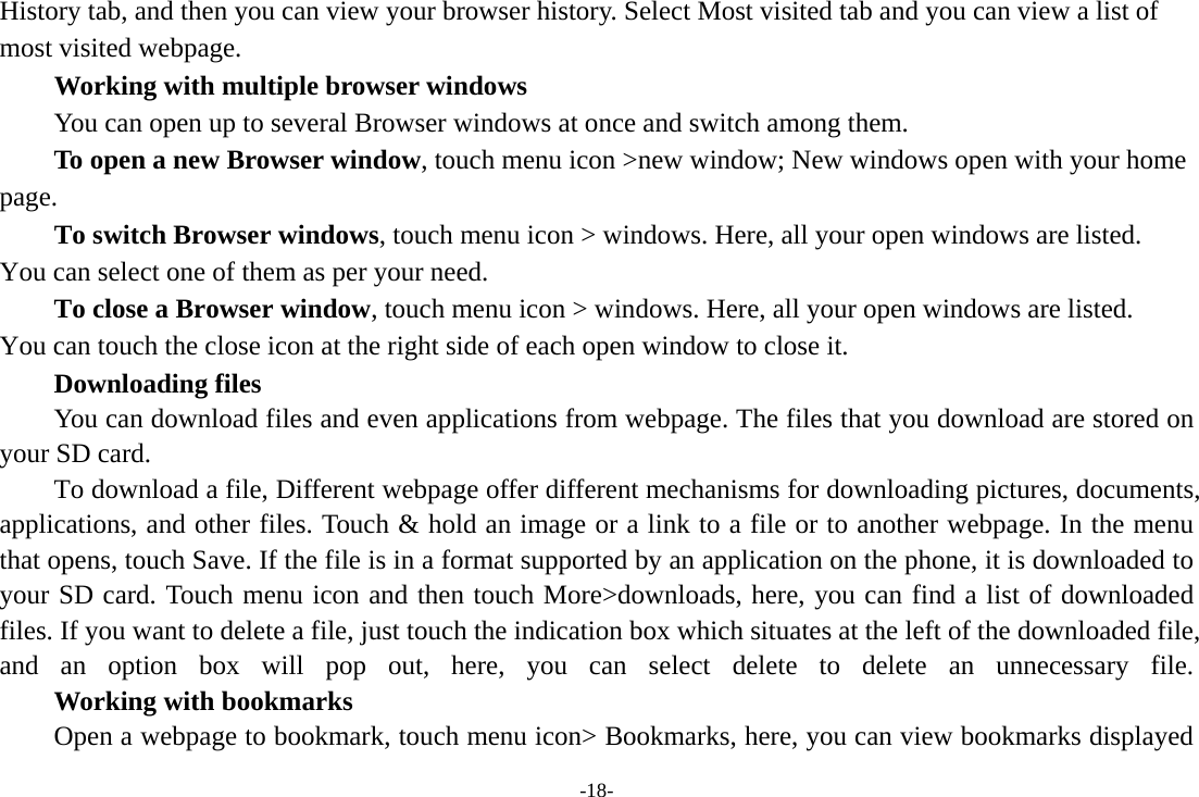 -18- History tab, and then you can view your browser history. Select Most visited tab and you can view a list of most visited webpage.   Working with multiple browser windows         You can open up to several Browser windows at once and switch among them.      To open a new Browser window, touch menu icon &gt;new window; New windows open with your home page.        To switch Browser windows, touch menu icon &gt; windows. Here, all your open windows are listed. You can select one of them as per your need.     To close a Browser window, touch menu icon &gt; windows. Here, all your open windows are listed.   You can touch the close icon at the right side of each open window to close it.     Downloading files You can download files and even applications from webpage. The files that you download are stored on your SD card. To download a file, Different webpage offer different mechanisms for downloading pictures, documents, applications, and other files. Touch &amp; hold an image or a link to a file or to another webpage. In the menu that opens, touch Save. If the file is in a format supported by an application on the phone, it is downloaded to your SD card. Touch menu icon and then touch More&gt;downloads, here, you can find a list of downloaded files. If you want to delete a file, just touch the indication box which situates at the left of the downloaded file, and an option box will pop out, here, you can select delete to delete an unnecessary file.     Working with bookmarks Open a webpage to bookmark, touch menu icon&gt; Bookmarks, here, you can view bookmarks displayed 