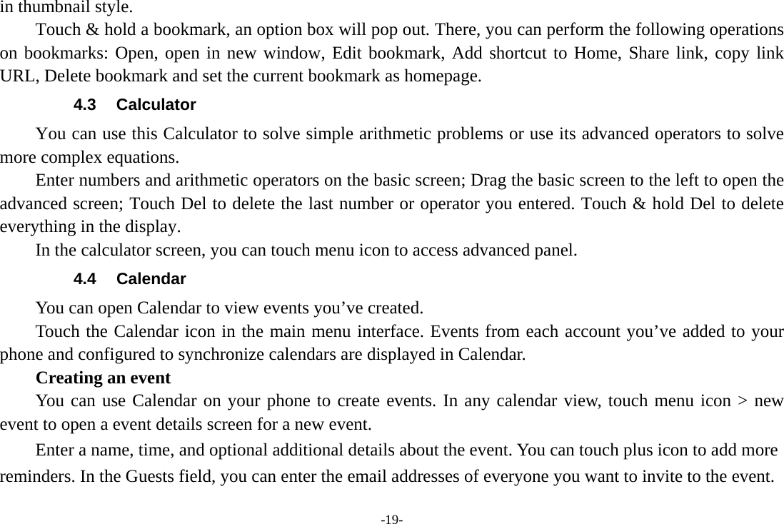 -19- in thumbnail style.   Touch &amp; hold a bookmark, an option box will pop out. There, you can perform the following operations on bookmarks: Open, open in new window, Edit bookmark, Add shortcut to Home, Share link, copy link URL, Delete bookmark and set the current bookmark as homepage. 4.3 Calculator You can use this Calculator to solve simple arithmetic problems or use its advanced operators to solve more complex equations. Enter numbers and arithmetic operators on the basic screen; Drag the basic screen to the left to open the advanced screen; Touch Del to delete the last number or operator you entered. Touch &amp; hold Del to delete everything in the display. In the calculator screen, you can touch menu icon to access advanced panel. 4.4 Calendar You can open Calendar to view events you’ve created.   Touch the Calendar icon in the main menu interface. Events from each account you’ve added to your phone and configured to synchronize calendars are displayed in Calendar. Creating an event You can use Calendar on your phone to create events. In any calendar view, touch menu icon &gt; new event to open a event details screen for a new event.   Enter a name, time, and optional additional details about the event. You can touch plus icon to add more reminders. In the Guests field, you can enter the email addresses of everyone you want to invite to the event. 