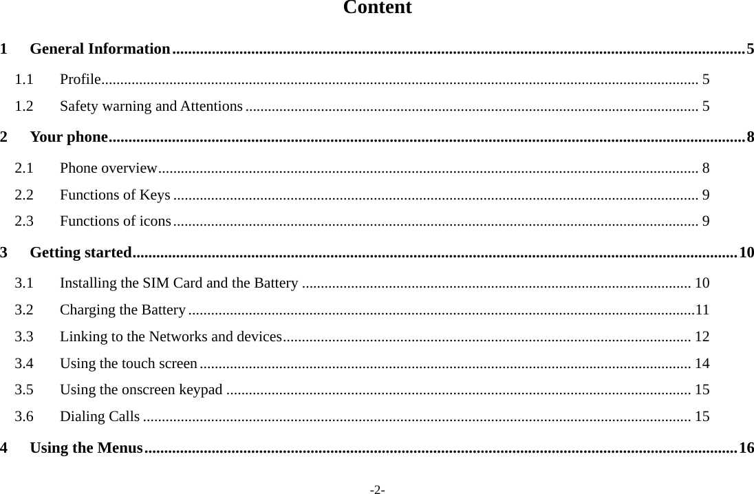-2- Content 1General Information ................................................................................................................................................. 51.1Profile .............................................................................................................................................................. 51.2Safety warning and Attentions ........................................................................................................................ 52Your phone ................................................................................................................................................................. 82.1Phone overview ............................................................................................................................................... 82.2Functions of Keys ........................................................................................................................................... 92.3Functions of icons ........................................................................................................................................... 93Getting started ......................................................................................................................................................... 103.1Installing the SIM Card and the Battery ....................................................................................................... 103.2Charging the Battery ...................................................................................................................................... 113.3Linking to the Networks and devices ............................................................................................................ 123.4Using the touch screen .................................................................................................................................. 143.5Using the onscreen keypad ........................................................................................................................... 153.6Dialing Calls ................................................................................................................................................. 154Using the Menus ...................................................................................................................................................... 16