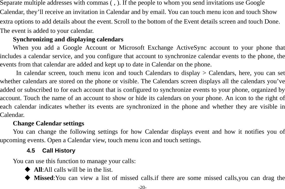 -20- Separate multiple addresses with commas ( , ). If the people to whom you send invitations use Google Calendar, they’ll receive an invitation in Calendar and by email. You can touch menu icon and touch Show extra options to add details about the event. Scroll to the bottom of the Event details screen and touch Done. The event is added to your calendar. Synchronizing and displaying calendars When you add a Google Account or Microsoft Exchange ActiveSync account to your phone that includes a calendar service, and you configure that account to synchronize calendar events to the phone, the events from that calendar are added and kept up to date in Calendar on the phone.  In calendar screen, touch menu icon and touch Calendars to display &gt; Calendars, here, you can set whether calendars are stored on the phone or visible. The Calendars screen displays all the calendars you’ve added or subscribed to for each account that is configured to synchronize events to your phone, organized by account. Touch the name of an account to show or hide its calendars on your phone. An icon to the right of each calendar indicates whether its events are synchronized in the phone and whether they are visible in Calendar.     Change Calendar settings You can change the following settings for how Calendar displays event and how it notifies you of upcoming events. Open a Calendar view, touch menu icon and touch settings. 4.5 Call History You can use this function to manage your calls:  All:All calls will be in the list.  Missed:You can view a list of missed calls.if there are some missed calls,you can drag the 