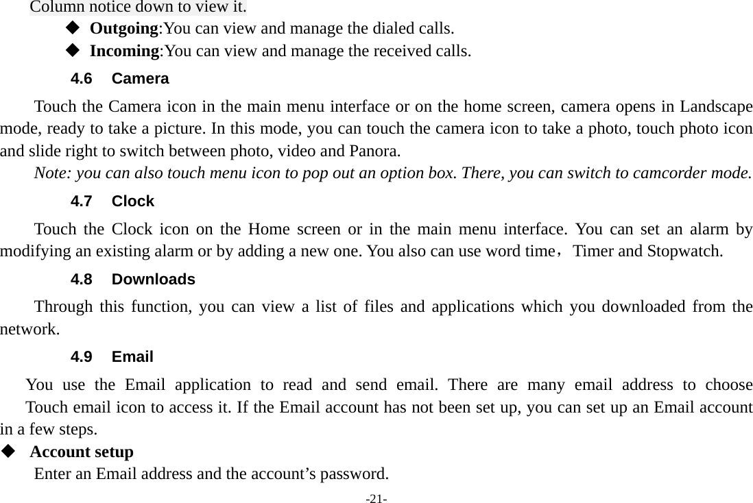 -21- Column notice down to view it.  Outgoing:You can view and manage the dialed calls.  Incoming:You can view and manage the received calls. 4.6 Camera Touch the Camera icon in the main menu interface or on the home screen, camera opens in Landscape mode, ready to take a picture. In this mode, you can touch the camera icon to take a photo, touch photo icon and slide right to switch between photo, video and Panora. Note: you can also touch menu icon to pop out an option box. There, you can switch to camcorder mode. 4.7 Clock Touch the Clock icon on the Home screen or in the main menu interface. You can set an alarm by modifying an existing alarm or by adding a new one. You also can use word time，Timer and Stopwatch. 4.8 Downloads Through this function, you can view a list of files and applications which you downloaded from the network.  4.9 Email You use the Email application to read and send email. There are many email address to choose     Touch email icon to access it. If the Email account has not been set up, you can set up an Email account in a few steps.  Account setup   Enter an Email address and the account’s password.   