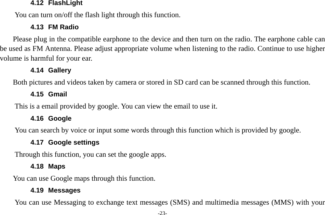 -23- 4.12 FlashLight You can turn on/off the flash light through this function. 4.13 FM Radio     Please plug in the compatible earphone to the device and then turn on the radio. The earphone cable can be used as FM Antenna. Please adjust appropriate volume when listening to the radio. Continue to use higher volume is harmful for your ear. 4.14 Gallery     Both pictures and videos taken by camera or stored in SD card can be scanned through this function. 4.15 Gmail This is a email provided by google. You can view the email to use it. 4.16 Google          You can search by voice or input some words through this function which is provided by google. 4.17 Google settings         Through this function, you can set the google apps. 4.18 Maps     You can use Google maps through this function. 4.19 Messages You can use Messaging to exchange text messages (SMS) and multimedia messages (MMS) with your 