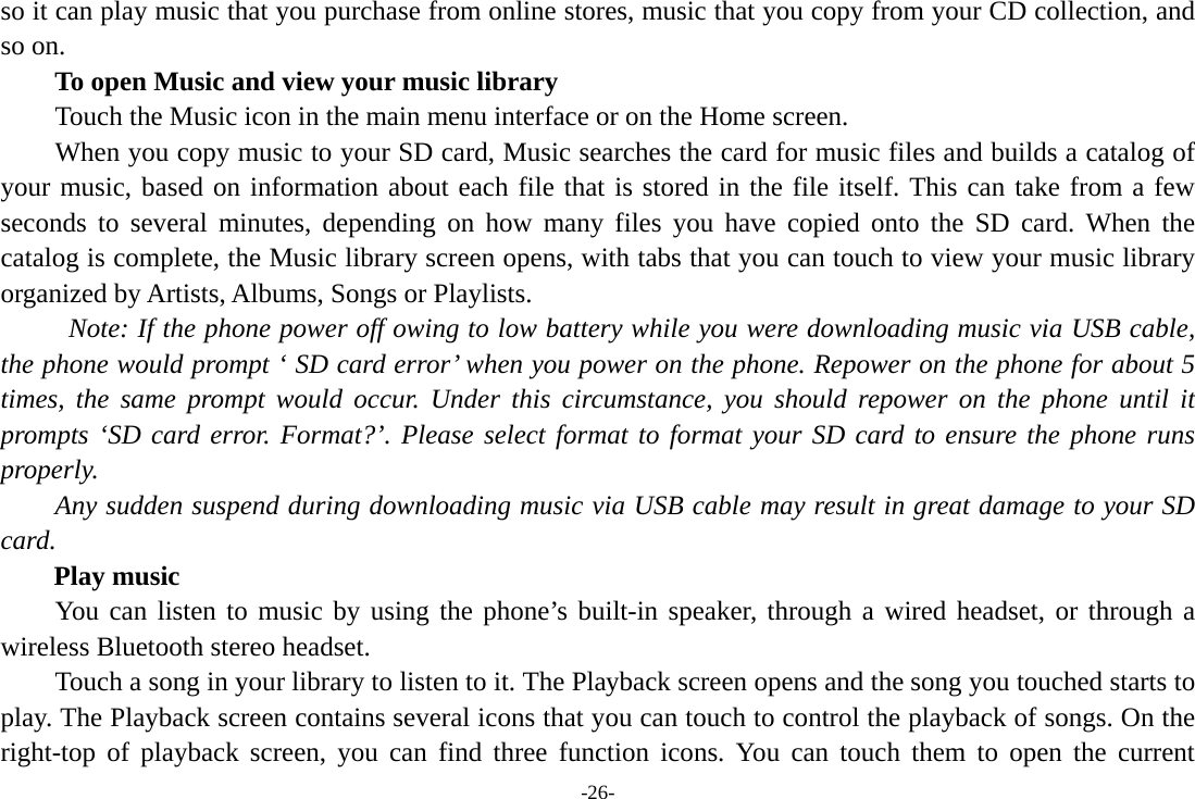 -26- so it can play music that you purchase from online stores, music that you copy from your CD collection, and so on.   To open Music and view your music library Touch the Music icon in the main menu interface or on the Home screen. When you copy music to your SD card, Music searches the card for music files and builds a catalog of your music, based on information about each file that is stored in the file itself. This can take from a few seconds to several minutes, depending on how many files you have copied onto the SD card. When the catalog is complete, the Music library screen opens, with tabs that you can touch to view your music library organized by Artists, Albums, Songs or Playlists.   Note: If the phone power off owing to low battery while you were downloading music via USB cable, the phone would prompt ‘ SD card error’ when you power on the phone. Repower on the phone for about 5 times, the same prompt would occur. Under this circumstance, you should repower on the phone until it prompts ‘SD card error. Format?’. Please select format to format your SD card to ensure the phone runs properly. Any sudden suspend during downloading music via USB cable may result in great damage to your SD card.     Play music You can listen to music by using the phone’s built-in speaker, through a wired headset, or through a wireless Bluetooth stereo headset. Touch a song in your library to listen to it. The Playback screen opens and the song you touched starts to play. The Playback screen contains several icons that you can touch to control the playback of songs. On the right-top of playback screen, you can find three function icons. You can touch them to open the current 