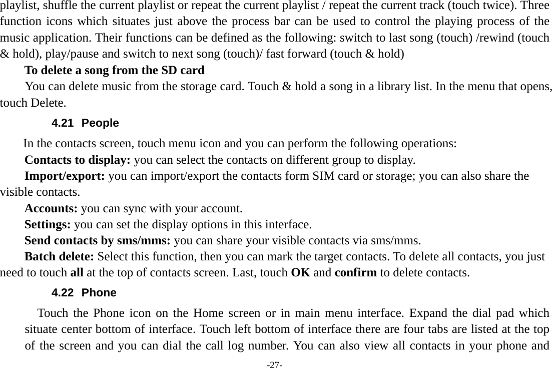 -27- playlist, shuffle the current playlist or repeat the current playlist / repeat the current track (touch twice). Three function icons which situates just above the process bar can be used to control the playing process of the music application. Their functions can be defined as the following: switch to last song (touch) /rewind (touch &amp; hold), play/pause and switch to next song (touch)/ fast forward (touch &amp; hold)   To delete a song from the SD card You can delete music from the storage card. Touch &amp; hold a song in a library list. In the menu that opens, touch Delete. 4.21 People  In the contacts screen, touch menu icon and you can perform the following operations: Contacts to display: you can select the contacts on different group to display. Import/export: you can import/export the contacts form SIM card or storage; you can also share the visible contacts. Accounts: you can sync with your account. Settings: you can set the display options in this interface. Send contacts by sms/mms: you can share your visible contacts via sms/mms. Batch delete: Select this function, then you can mark the target contacts. To delete all contacts, you just need to touch all at the top of contacts screen. Last, touch OK and confirm to delete contacts. 4.22 Phone   Touch the Phone icon on the Home screen or in main menu interface. Expand the dial pad which situate center bottom of interface. Touch left bottom of interface there are four tabs are listed at the top of the screen and you can dial the call log number. You can also view all contacts in your phone and 