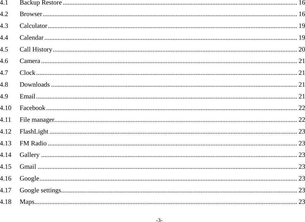 -3- 4.1Backup Restore ............................................................................................................................................. 164.2Browser ......................................................................................................................................................... 164.3Calculator ...................................................................................................................................................... 194.4Calendar ........................................................................................................................................................ 194.5Call History ................................................................................................................................................... 204.6Camera .......................................................................................................................................................... 214.7Clock ............................................................................................................................................................. 214.8Downloads .................................................................................................................................................... 214.9Email ............................................................................................................................................................. 214.10Facebook ....................................................................................................................................................... 224.11File manager .................................................................................................................................................. 224.12FlashLight ..................................................................................................................................................... 234.13FM Radio ...................................................................................................................................................... 234.14Gallery .......................................................................................................................................................... 234.15Gmail ............................................................................................................................................................ 234.16Google ........................................................................................................................................................... 234.17Google settings .............................................................................................................................................. 234.18Maps .............................................................................................................................................................. 23