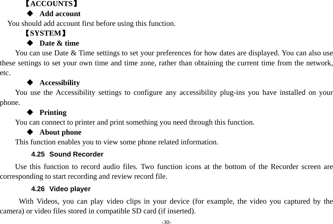 -30-     【ACCOUNTS】  Add account You should add account first before using this function.    【SYSTEM】  Date &amp; time         You can use Date &amp; Time settings to set your preferences for how dates are displayed. You can also use these settings to set your own time and time zone, rather than obtaining the current time from the network, etc.  Accessibility You use the Accessibility settings to configure any accessibility plug-ins you have installed on your phone.  Printing      You can connect to printer and print something you need through this function.  About phone This function enables you to view some phone related information. 4.25 Sound Recorder Use this function to record audio files. Two function icons at the bottom of the Recorder screen are corresponding to start recording and review record file. 4.26 Video player With Videos, you can play video clips in your device (for example, the video you captured by the camera) or video files stored in compatible SD card (if inserted). 