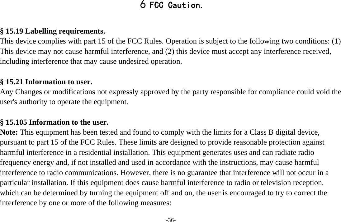 -36- 6 FCC Caution.  § 15.19 Labelling requirements. This device complies with part 15 of the FCC Rules. Operation is subject to the following two conditions: (1) This device may not cause harmful interference, and (2) this device must accept any interference received, including interference that may cause undesired operation.  § 15.21 Information to user. Any Changes or modifications not expressly approved by the party responsible for compliance could void the user&apos;s authority to operate the equipment.  § 15.105 Information to the user. Note: This equipment has been tested and found to comply with the limits for a Class B digital device, pursuant to part 15 of the FCC Rules. These limits are designed to provide reasonable protection against harmful interference in a residential installation. This equipment generates uses and can radiate radio frequency energy and, if not installed and used in accordance with the instructions, may cause harmful interference to radio communications. However, there is no guarantee that interference will not occur in a particular installation. If this equipment does cause harmful interference to radio or television reception, which can be determined by turning the equipment off and on, the user is encouraged to try to correct the interference by one or more of the following measures: 