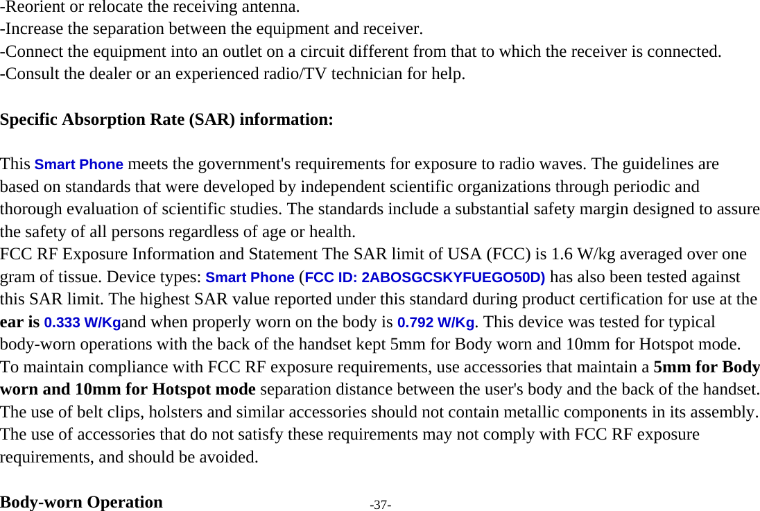 -37- -Reorient or relocate the receiving antenna. -Increase the separation between the equipment and receiver. -Connect the equipment into an outlet on a circuit different from that to which the receiver is connected. -Consult the dealer or an experienced radio/TV technician for help.  Specific Absorption Rate (SAR) information: 　 This Smart Phone meets the government&apos;s requirements for exposure to radio waves. The guidelines are based on standards that were developed by independent scientific organizations through periodic and thorough evaluation of scientific studies. The standards include a substantial safety margin designed to assure the safety of all persons regardless of age or health. FCC RF Exposure Information and Statement The SAR limit of USA (FCC) is 1.6 W/kg averaged over one gram of tissue. Device types: Smart Phone (FCC ID: 2ABOSGCSKYFUEGO50D) has also been tested against this SAR limit. The highest SAR value reported under this standard during product certification for use at the ear is 0.333 W/Kgand when properly worn on the body is 0.792 W/Kg. This device was tested for typical body-worn operations with the back of the handset kept 5mm for Body worn and 10mm for Hotspot mode. To maintain compliance with FCC RF exposure requirements, use accessories that maintain a 5mm for Body worn and 10mm for Hotspot mode separation distance between the user&apos;s body and the back of the handset. The use of belt clips, holsters and similar accessories should not contain metallic components in its assembly. The use of accessories that do not satisfy these requirements may not comply with FCC RF exposure requirements, and should be avoided.  Body-worn Operation 