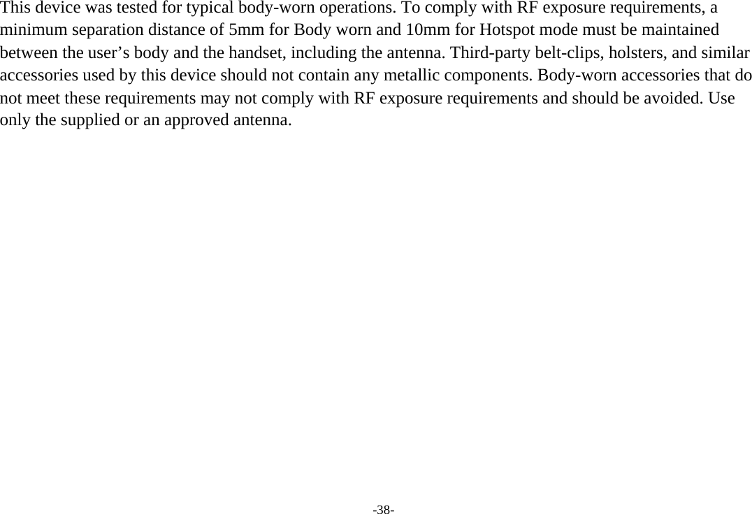 -38- This device was tested for typical body-worn operations. To comply with RF exposure requirements, a minimum separation distance of 5mm for Body worn and 10mm for Hotspot mode must be maintained between the user’s body and the handset, including the antenna. Third-party belt-clips, holsters, and similar accessories used by this device should not contain any metallic components. Body-worn accessories that do not meet these requirements may not comply with RF exposure requirements and should be avoided. Use only the supplied or an approved antenna.   