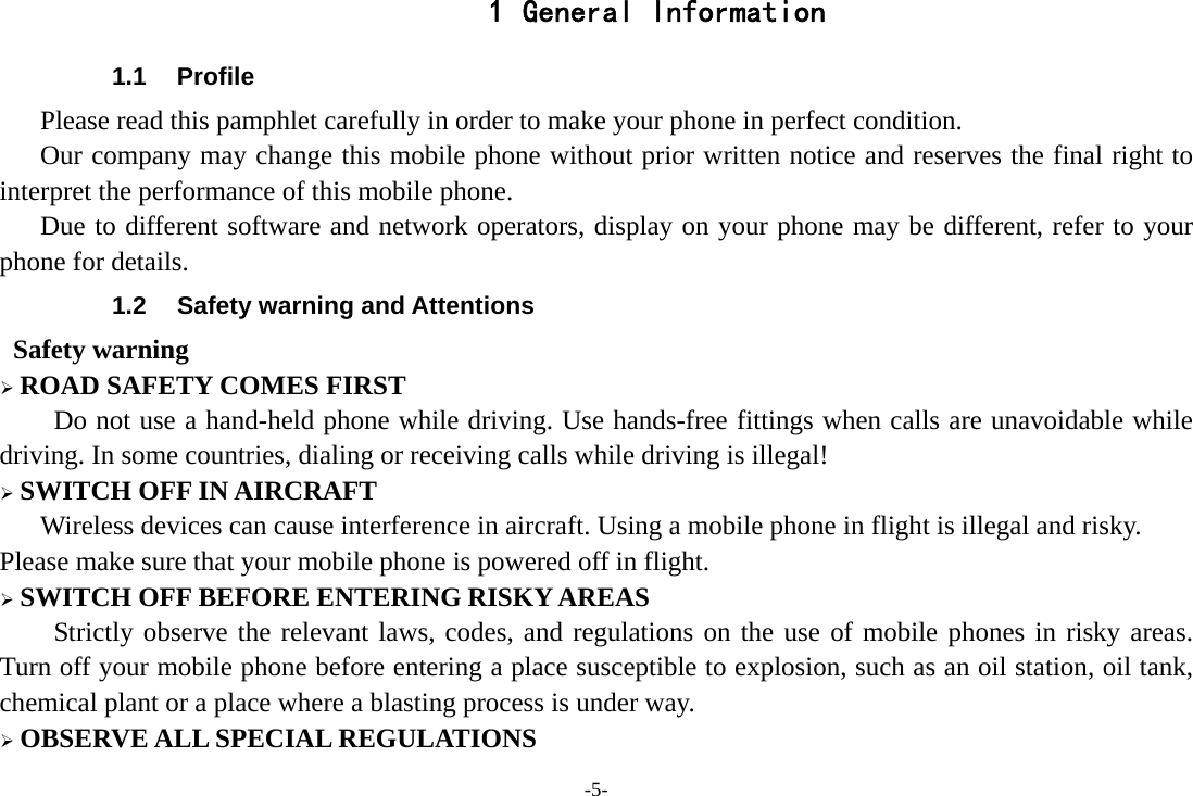 -5- 1 General Information 1.1 Profile    Please read this pamphlet carefully in order to make your phone in perfect condition.       Our company may change this mobile phone without prior written notice and reserves the final right to interpret the performance of this mobile phone.    Due to different software and network operators, display on your phone may be different, refer to your phone for details. 1.2  Safety warning and Attentions  Safety warning ¾ ROAD SAFETY COMES FIRST Do not use a hand-held phone while driving. Use hands-free fittings when calls are unavoidable while driving. In some countries, dialing or receiving calls while driving is illegal! ¾ SWITCH OFF IN AIRCRAFT Wireless devices can cause interference in aircraft. Using a mobile phone in flight is illegal and risky.     Please make sure that your mobile phone is powered off in flight. ¾ SWITCH OFF BEFORE ENTERING RISKY AREAS Strictly observe the relevant laws, codes, and regulations on the use of mobile phones in risky areas. Turn off your mobile phone before entering a place susceptible to explosion, such as an oil station, oil tank, chemical plant or a place where a blasting process is under way. ¾ OBSERVE ALL SPECIAL REGULATIONS 