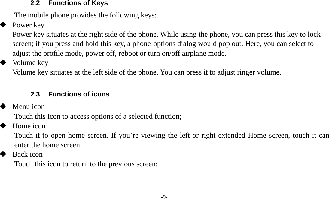 -9-   2.2  Functions of Keys The mobile phone provides the following keys:  Power key Power key situates at the right side of the phone. While using the phone, you can press this key to lock screen; if you press and hold this key, a phone-options dialog would pop out. Here, you can select to adjust the profile mode, power off, reboot or turn on/off airplane mode.  Volume key Volume key situates at the left side of the phone. You can press it to adjust ringer volume.  2.3  Functions of icons  Menu icon Touch this icon to access options of a selected function;  Home icon Touch it to open home screen. If you’re viewing the left or right extended Home screen, touch it can enter the home screen.  Back icon Touch this icon to return to the previous screen;  