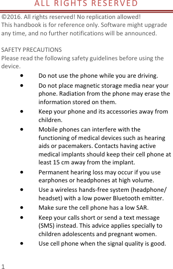  1 ALLRIGHTSRESERVED ©2016.Allrightsreserved!Noreplicationallowed!Thishandbookisforreferenceonly.Softwaremightupgradeanytime,andnofurthernotificationswillbeannounced.  SAFETYPRECAUTIONSPleasereadthefollowingsafetyguidelinesbeforeusingthedevice. Donotusethephonewhileyouaredriving. Donotplacemagneticstoragemedianearyourphone.Radiationfromthephonemayerasetheinformationstoredonthem. Keepyourphoneanditsaccessoriesawayfromchildren. Mobilephonescaninterferewiththefunctioningofmedicaldevicessuchashearingaidsorpacemakers.Contactshavingactivemedicalimplantsshouldkeeptheircellphoneatleast15cmawayfromtheimplant. Permanenthearinglossmayoccurifyouuseearphonesorheadphonesathighvolume. Useawirelesshands‐freesystem(headphone/headset)withalowpowerBluetoothemitter. MakesurethecellphonehasalowSAR. Keepyourcallsshortorsendatextmessage(SMS)instead.Thisadviceappliesspeciallytochildrenadolescentsandpregnantwomen. Usecellphonewhenthesignalqualityisgood.