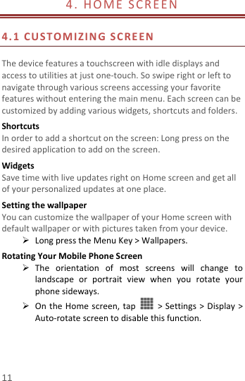  11 4.HOMESCREEN 4.1CUSTOMIZINGSCREENThedevicefeaturesatouchscreenwithidledisplaysandaccesstoutilitiesatjustone‐touch.Soswiperightorlefttonavigatethroughvariousscreensaccessingyourfavoritefeatureswithoutenteringthemainmenu.Eachscreencanbecustomizedbyaddingvariouswidgets,shortcutsandfolders.ShortcutsInordertoaddashortcutonthescreen:Longpressonthedesiredapplicationtoaddonthescreen.WidgetsSavetimewithliveupdatesrightonHomescreenandgetallofyourpersonalizedupdatesatoneplace.SettingthewallpaperYoucancustomizethewallpaperofyourHomescreenwithdefaultwallpaperorwithpicturestakenfromyourdevice. LongpresstheMenuKey&gt;Wallpapers.RotatingYourMobilePhoneScreen Theorientationofmostscreenswillchangetolandscapeorportraitviewwhenyourotateyourphonesideways. OntheHomescreen,tap&gt;Settings&gt;Display&gt;Auto‐rotatescreentodisablethisfunction.