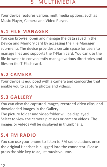  12 5.MULTIMEDIA Yourdevicefeaturesvariousmultimediaoptions,suchasMusicPlayer,CameraandVideoPlayer.5.1FILEMANAGERYoucanbrowse,openandmanagethedatasavedintheDeviceandMemorycardbyaccessingtheFileManagersub‐menu.ThedeviceprovidesacertainspaceforuserstomanagefilesandsupportstheT‐Flashcard.YoucanusethefilebrowsertoconvenientlymanagevariousdirectoriesandfilesontheT‐Flashcard.5.2CAMERAYourdeviceisequippedwithacameraandcamcorderthatenableyoutocapturephotosandvideos.5.3GALLERYYoucanviewthecapturedimages,recordedvideoclips,anddownloadedimagesintheGallery.Thepicturefolderandvideofolderwillbedisplayed.Selecttoviewthecamerapicturesorcameravideos.Theimagesorvideoswillbedisplayedinthumbnails.5.4FMRADIOYoucanuseyourphonetolistentoFMradiostationsoncetheoriginalHeadsetispluggedintotheconnector.Pleasepressthesidekeytoadjustmusicvolume.