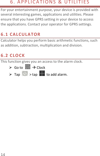  14 6.APPLICATIONS&amp;UTILITIES Foryourentertainmentpurpose,yourdeviceisprovidedwithseveralinterestinggames,applicationsandutilities.PleaseensurethatyouhaveGPRSsettinginyourdevicetoaccesstheapplications.ContactyouroperatorforGPRSsettings.6.1CALCULATORCalculatorhelpsyouperformbasicarithmeticfunctions,suchasaddition,subtraction,multiplicationanddivision.6.2CLOCKThisfunctiongivesyouanaccesstothealarmclock. GotoClock Tap&gt;tap  toaddalarm.