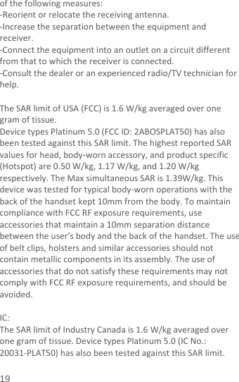  19 ofthefollowingmeasures:‐Reorientorrelocatethereceivingantenna.‐Increasetheseparationbetweentheequipmentandreceiver.‐Connecttheequipmentintoanoutletonacircuitdifferentfromthattowhichthereceiverisconnected.‐Consultthedealeroranexperiencedradio/TVtechnicianforhelp.TheSARlimitofUSA(FCC)is1.6W/kgaveragedoveronegramoftissue.DevicetypesPlatinum5.0(FCCID:2ABOSPLAT50)hasalsobeentestedagainstthisSARlimit.ThehighestreportedSARvaluesforhead,body‐wornaccessory,andproductspecific(Hotspot)are0.50W/kg,1.17W/kg,and1.20W/kgrespectively.TheMaxsimultaneousSARis1.39W/kg.Thisdevicewastestedfortypicalbody‐wornoperationswiththebackofthehandsetkept10mmfromthebody.TomaintaincompliancewithFCCRFexposurerequirements,useaccessoriesthatmaintaina10mmseparationdistancebetweentheuser&apos;sbodyandthebackofthehandset.Theuseofbeltclips,holstersandsimilaraccessoriesshouldnotcontainmetalliccomponentsinitsassembly.TheuseofaccessoriesthatdonotsatisfytheserequirementsmaynotcomplywithFCCRFexposurerequirements,andshouldbeavoided.IC:TheSARlimitofIndustryCanadais1.6W/kgaveragedoveronegramoftissue.DevicetypesPlatinum5.0(ICNo.:20031‐PLAT50)hasalsobeentestedagainstthisSARlimit.